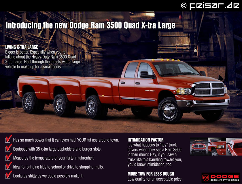 Introducing the new Dodge Ram 3500 Quad X-tra Large
LIVING X-TRA LARGE
Bigger is better. Especially when you’re
talking about the Heavy-Duty Ram 3500 Quad
X-tra Large. Haul through the streets with a large
vehicle to make up for a small penis.
* Has so much power that it can even haul YOUR fat ass around town.
* Equipped with 35 x-tra large cupholders and burger slots.
* Measures the temperature of your farts in fahrenheit.
* Ideal for bringing kids to school or drive to shopping malls.
* Looks as shitty as we could possibly make it.
INTIMIDATION FACTOR
It’s what happens to “toy” truck
drivers when they see a Ram 3500
in their mirror. Hey, if you saw a
truck like this barreling toward you,
you’d know intimidation, too.
MORE TOW FOR LESS DOUGH
Low quality for an acceptable price.
DODGE
GRAB LIFE BY THE HORNS