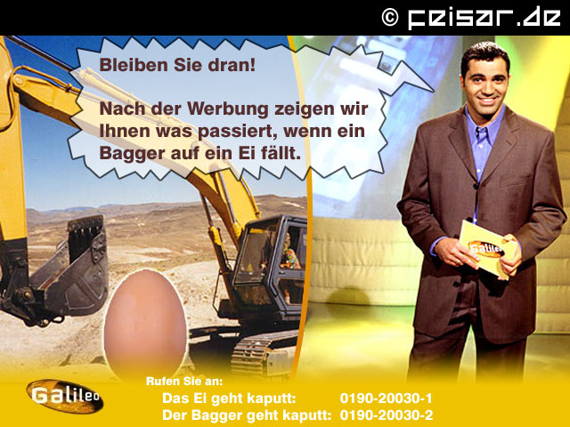 Bleiben Sie dran!
Nach der Werbung zeigen wir Ihnen was passiert, wenn ein Bagger auf ein Ei fällt.
Galileo
Rufen Sia an:
Das Ei geht kaputt: 0190-20030-1
Der Bagger geht kaputt: 0190-20030-2