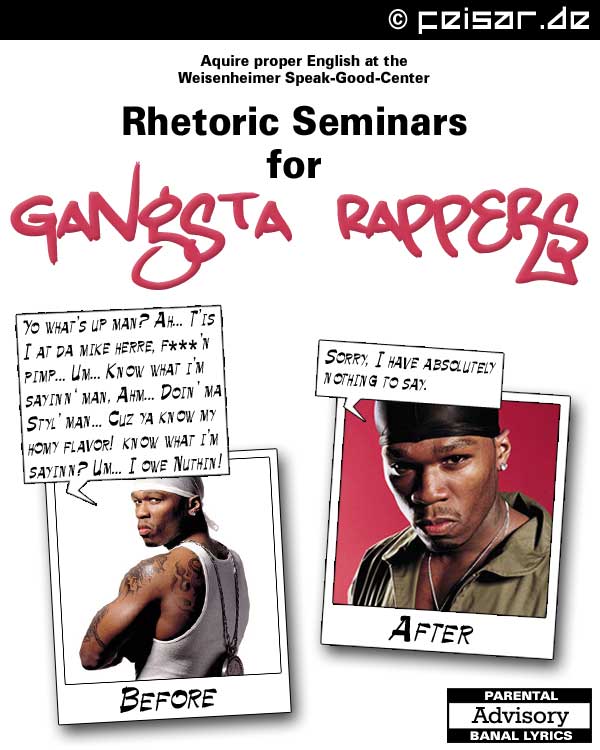 Aquire proper English at the
Weisenheimer Speak-Good-Center
Rhetoric Seminars
for
Gangsta Rappers
BEFORE:
Yo what’s up man? Ah... T’is
I at da mike herre, f***’n
pimp... Um... Know what i’m
sayinn‘ man, Ahm... Doin’ ma
Styl’ man... Cuz ya know my
homy flavor!  know what i’m
sayinn? Um... I owe Nuthin!
AFTER:
Sorry, I have absolutely
nothing to say.
PARENTAL ADVISORY: BANAL LYRICS