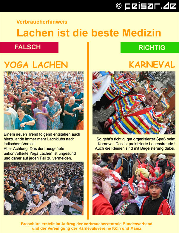 Verbraucherhinweis
Lachen ist die beste Medizin
FALSCH
YOGA LACHEN
Einem neuen Trend folgend entstehen auch
hierzulande immer mehr Lachklubs nach
indischem Vorbild.
Aber Achtung: Das dort ausgeübte
unkontrollierte Yoga Lachen ist ungesund
und daher auf jeden Fall zu vermeiden.
RICHTIG
KARNEVAL
So geht’s richtig: gut organisierter Spaß beim
Karneval. Das ist praktizierte Lebensfreude !
Auch die Kleinen sind mit Begeisterung dabei.
Broschüre erstellt im Auftrag der Verbraucherzentrale Bundesverband
und der Vereinigung der Karnevalsvereine Köln und Mainz