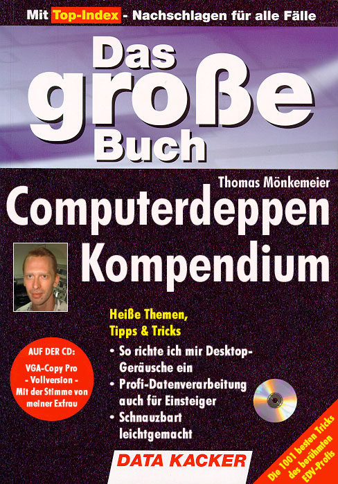 Mit Top-Index - Nachschlagen für alle Fälle
Das große Buch
Computerdeppen Kompendium
Heiße Themen, Tipps & Tricks
* So richte ich mir Desktop-Geräusche ein
* Profi-Datenverarbeitung auch für Einsteiger
* Schnauzbart leichtgemacht
DATA KACKER
AUF DER CD: VGA-Copy Pro - Vollversion - Mit der Stimme von meiner Exfrau
Die 1001 besten Tricks des berühmten EDV-Profis