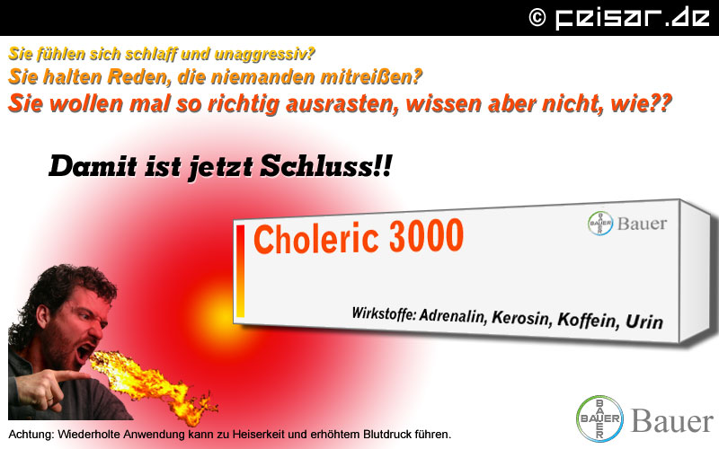 Sie fühlen sich schlaff und unaggressiv?
Sie halten Reden, die niemanden mitreißen?
Sie wollen mal so richtig ausrasten, wissen aber nicht, wie?
Damit ist jetzt Schluss!!
Choleric 3000 - Bauer
Wirkstoffe: Adrenalin, Kerison, Koffein, Urin
Achtung: Wiederholte Anwendung kann zu Heiserkeit und erhöhtem Blutdruck führen.