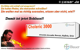 Sie fühlen sich schlaff und unaggressiv?
Sie halten Reden, die niemanden mitreißen?
Sie wollen mal so richtig ausrasten, wissen aber nicht, wie?
Damit ist jetzt Schluss!!
Choleric 3000 - Bauer
Wirkstoffe: Adrenalin, Kerison, Koffein, Urin
Achtung: Wiederholte Anwendung kann zu Heiserkeit und erhöhtem Blutdruck führen.