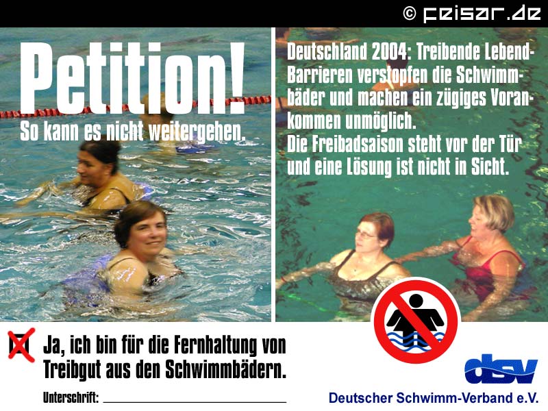 Petition!
So kann es nicht weitergehen.
Deutschland 2004: Treibende Lebend-
Barrieren verstopfen die Schwimm-
bäder und machen ein zügiges Voran-
kommen unmöglich.
Die Freibadsaison steht vor der Tür
und eine Lösung ist nicht in Sicht.
X Ja, ich bin für die Fernhaltung von
Treibgut aus den Schwimmbädern.
Unterschrift: ________________
dsv
Deutscher Schwimm-Verband e.V.
