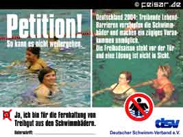Petition!
So kann es nicht weitergehen.
Deutschland 2004: Treibende Lebend-
Barrieren verstopfen die Schwimm-
bäder und machen ein zügiges Voran-
kommen unmöglich.
Die Freibadsaison steht vor der Tür
und eine Lösung ist nicht in Sicht.
X Ja, ich bin für die Fernhaltung von
Treibgut aus den Schwimmbädern.
Unterschrift: ________________
dsv
Deutscher Schwimm-Verband e.V.