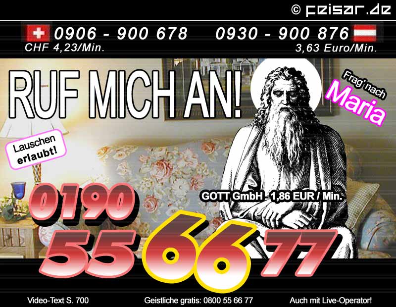 Ruf mich an!
Frag' nach Maria
Lauschen erlaubt!
0190 55 66 77 GOTT GmbH 1,86 EUR / Min.
Video-Text S. 700
Geistliche gratis: 0800 55 66 77
Auch mit Live-Operator!