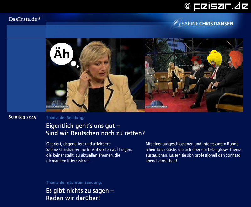 DasErste.de
SABINE CHRISTIANSEN
Sonntag 21:45
Thema der Sendung:
Eigentlich geht’s uns gut –
Sind wir Deutschen noch zu retten?
Operiert, degeneriert und affektiert:
Sabine Christiansen sucht Antworten auf Fragen,
die keiner stellt, zu aktuellen Themen, die
niemanden interessieren.
Mit einer aufgeschlossenen und interessanten Runde
scheintoter Gäste, die sich über ein belangloses Thema
austauschen. Lassen sie sich professionell den Sonntag
abend verderben!
Thema der nächsten Sendung:
Es gibt nichts zu sagen –
Reden wir darüber!