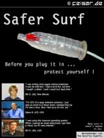 Safer Surf
Before you plug it in ...
protect yourself !
“I was surfing smut pages without protection.
It was my first time. I had a lot of fun, but then
I caught  a dialer. I wish I could turn back time.”
Billy G. (22), New Mexiko
“I’m CEO of a large software company. I just
sent an email to a friend when I realised that my
PC had a virus. Now I feel sorry for him, too.”
Steve B. (47), USA
“I was using this insecure operating system.
When I opened an email attachment I got from
a friend, my PC was infected.”
Bill G. (40), USA
Make sure it
doesn’t happen
to you.
Weisenheimer Ltd.
The Security Experts.