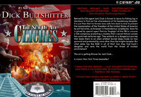 #1 New York Times Bestseller
Dick Bullshitter
The Sum Of All Cliches
"EXCITING ... BRILLIANT ... Gasp ... This story has it all.
DICK BULLSHITter DELIVERS ... Three thumbs up!"
— Steve Disabled, Chattanooga Express
Retired Ex-CIA agent Jack Cock is forced to leave his fishing log in Montana to find out the whereabouts of his headstrong daughter. It is just then that his former boss calls him back to duty to prevent the assassination of the President of the United States of America by evil terrorists, as foreseen in Nostradamus’ prophecies. Soon he is joined by special agent Patricia Toughgirl of the FBI to uncover a CIA conspiracy protecting a mystery that a secret Vatican society has contrived centuries ago. They embark on a dangerous journey that leads them to an alien artefact buried deep inside an Inca pyramid and protected by none other than the knights templar. But what stake has the KGB in all of this? Can they find Cock’s daughter and save the world from the threat of nuclear annihilation?
The air is getting thinner for Jack Cock...
A classic New York Times bestseller!
"I read it in one session — I just couldn't put it down.
JACK COCK is the SUPER HERO of our postmodern Era."
— Todd Blunt, USA Yesterday
"It's got Hollywood written all over it. Great stuff!"
— Susan Spillme, Vanity Air